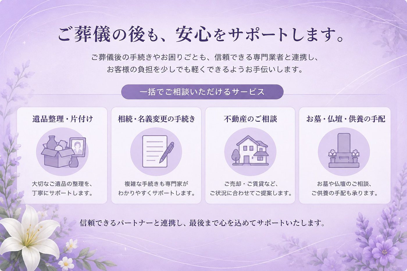 ご葬儀の後も、安心をサポートします。遺品整理・片付け、相続・名義変更の手続き、不動産のご相談、お墓・仏壇・供養の手配を、信頼できる専門業者と連携して一括でご相談いただけます。